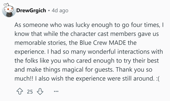 Reddit comment that reads, "As someone who was lucky enough to go four times, I know that while the character cast members gave us memorable stories, the Blue Crew MADE the experience. I had so many wonderful interactions with the folks like you who cared enough to try their best and make things magical for guests. Thank you so much!! I also wish the experience were still around. :("