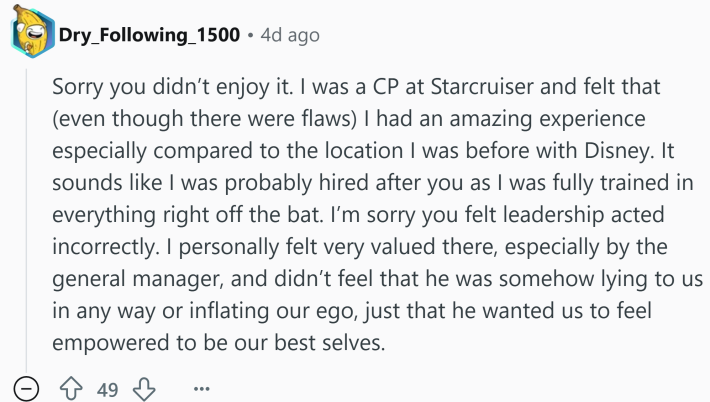 Reddit comment that reads, "Sorry you didn’t enjoy it. I was a CP at Starcruiser and felt that (even though there were flaws) I had an amazing experience especially compared to the location I was before with Disney. It sounds like I was probably hired after you as I was fully trained in everything right off the bat. I’m sorry you felt leadership acted incorrectly. I personally felt very valued there, especially by the general manager, and didn’t feel that he was somehow lying to us in any way or inflating our ego, just that he wanted us to feel empowered to be our best selves."