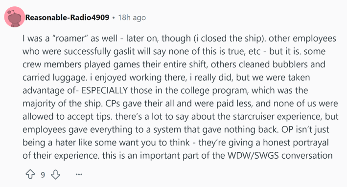 Reddit comment that reads, "I was a 'roamer' as well - later on, though (i closed the ship). other employees who were successfully gaslit will say none of this is true, etc - but it is. some crew members played games their entire shift, others cleaned bubblers and carried luggage. i enjoyed working there, i really did, but we were taken advantage of- ESPECIALLY those in the college program, which was the majority of the ship. CPs gave their all and were paid less, and none of us were allowed to accept tips. there’s a lot to say about the starcruiser experience, but employees gave everything to a system that gave nothing back. OP isn’t just being a hater like some want you to think - they’re giving a honest portrayal of their experience. this is an important part of the WDW/SWGS conversation"