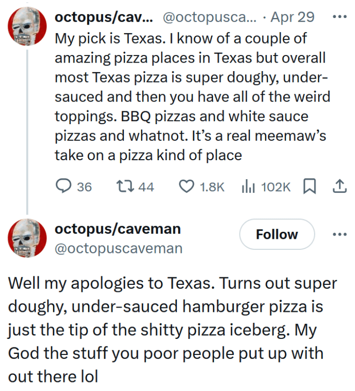 Tweets reading "My pick is Texas. I know of a couple of amazing pizza places in Texas but overall most Texas pizza is super doughy, under-sauced and then you have all of the weird toppings. BBQ pizzas and white sauce pizzas and whatnot. It’s a real meemaw’s take on a pizza kind of place" and "Well my apologies to Texas. Turns out super doughy, under-sauced hamburger pizza is just the tip of the shitty pizza iceberg. My God the stuff you poor people put up with out there lol"