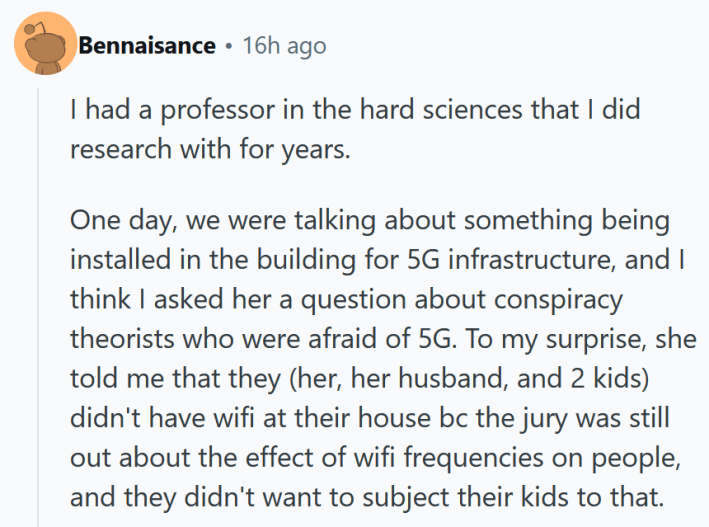 Reddit comment reading " I had a professor in the hard sciences that I did research with for years. One day, we were talking about something being installed in the building for 5G infrastructure, and I think I asked her a question about conspiracy theorists who were afraid of 5G. To my surprise, she told me that they (her, her husband, and 2 kids) didn't have wifi at their house bc the jury was still out about the effect of wifi frequencies on people, and they didn't want to subject their kids to that."