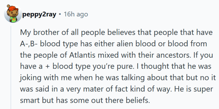 Reddit comment reading "My brother of all people believes that people that have A-,B- blood type has either alien blood or blood from the people of Atlantis mixed with their ancestors. If you have a + blood type you’re pure. I thought that he was joking with me when he was talking about that but no it was said in a very mater of fact kind of way. He is super smart but has some out there beliefs. "