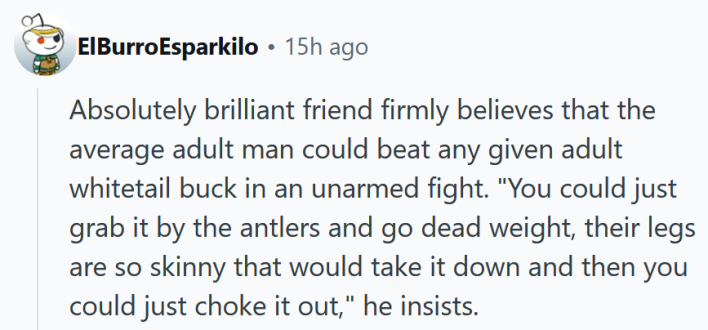 Reddit comment reading "Absolutely brilliant friend firmly believes that the average adult man could beat any given adult whitetail buck in an unarmed fight. "You could just grab it by the antlers and go dead weight, their legs are so skinny that would take it down and then you could just choke it out," he insists."
