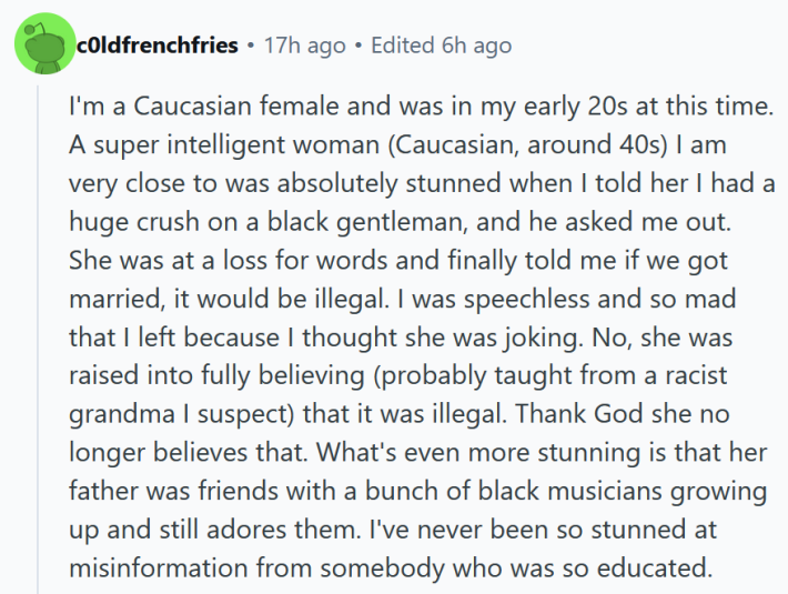 Reddit comment reading "I'm a Caucasian female and was in my early 20s at this time. A super intelligent woman (Caucasian, around 40s) I am very close to was absolutely stunned when I told her I had a huge crush on a black gentleman, and he asked me out. She was at a loss for words and finally told me if we got married, it would be illegal. I was speechless and so mad that I left because I thought she was joking. No, she was raised into fully believing (probably taught from a racist grandma I suspect) that it was illegal. Thank God she no longer believes that. What's even more stunning is that her father was friends with a bunch of black musicians growing up and still adores them. I've never been so stunned at misinformation from somebody who was so educated. "