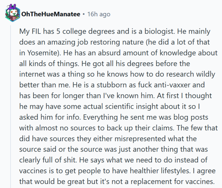 Reddit comment reading "My FIL has 5 college degrees and is a biologist. He mainly does an amazing job restoring nature (he did a lot of that in Yosemite). He has an absurd amount of knowledge about all kinds of things. He got all his degrees before the internet was a thing so he knows how to do research wildly better than me. He is a stubborn as fuck anti-vaxxer and has been for longer than I've known him. At first I thought he may have some actual scientific insight about it so I asked him for info. Everything he sent me was blog posts with almost no sources to back up their claims. The few that did have sources they either misrepresented what the source said or the source was just another thing that was clearly full of shit. He says what we need to do instead of vaccines is to get people to have healthier lifestyles. I agree that would be great but it's not a replacement for vaccines. "