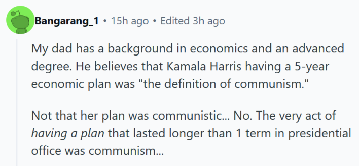 Reddit comment reading " My dad has a background in economics and an advanced degree. He believes that Kamala Harris having a 5-year economic plan was "the definition of communism." Not that her plan was communistic... No. The very act of having a plan that lasted longer than 1 term in presidential office was communism... "