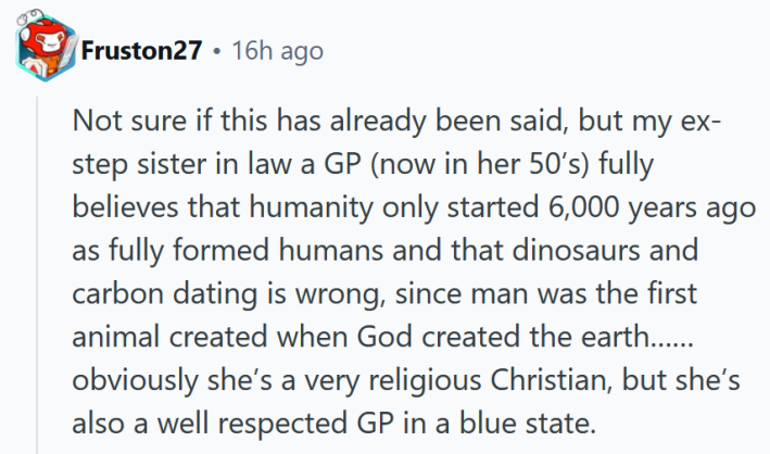 Reddit comment reading "Not sure if this has already been said, but my ex-step sister in law a GP (now in her 50’s) fully believes that humanity only started 6,000 years ago as fully formed humans and that dinosaurs and carbon dating is wrong, since man was the first animal created when God created the earth……obviously she’s a very religious Christian, but she’s also a well respected GP in a blue state. "