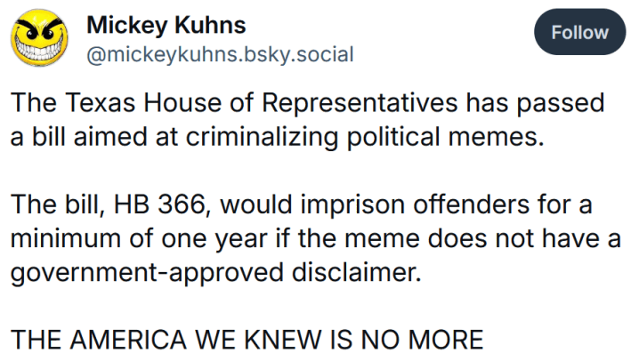 Bluesky post reading "The Texas House of Representatives has passed a bill aimed at criminalizing political memes. The bill, HB 366, would imprison offenders for a minimum of one year if the meme does not have a government-approved disclaimer. THE AMERICA WE KNEW IS NO MORE #FascistFucks"