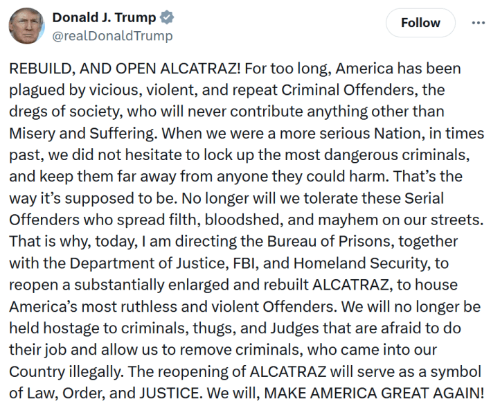 Trump tweet reading "REBUILD, AND OPEN ALCATRAZ! For too long, America has been plagued by vicious, violent, and repeat Criminal Offenders, the dregs of society, who will never contribute anything other than Misery and Suffering. When we were a more serious Nation, in times past, we did not hesitate to lock up the most dangerous criminals, and keep them far away from anyone they could harm. That’s the way it’s supposed to be. No longer will we tolerate these Serial Offenders who spread filth, bloodshed, and mayhem on our streets. That is why, today, I am directing the Bureau of Prisons, together with the Department of Justice, FBI, and Homeland Security, to reopen a substantially enlarged and rebuilt ALCATRAZ, to house America’s most ruthless and violent Offenders. We will no longer be held hostage to criminals, thugs, and Judges that are afraid to do their job and allow us to remove criminals, who came into our Country illegally. The reopening of ALCATRAZ will serve as a symbol of Law, Order, and JUSTICE. We will, MAKE AMERICA GREAT AGAIN!"