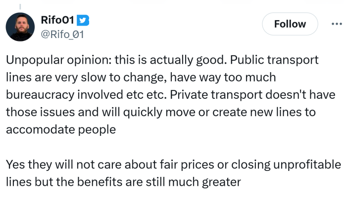 Tweet that reads, "Unpopular opinion: this is actually good. Public transport lines are very slow to change, have way too much bureaucracy involved etc etc. Private transport doesn't have those issues and will quickly move or create new lines to accomodate peopleYes they will not care about fair prices or closing unprofitable lines but the benefits are still much greater"