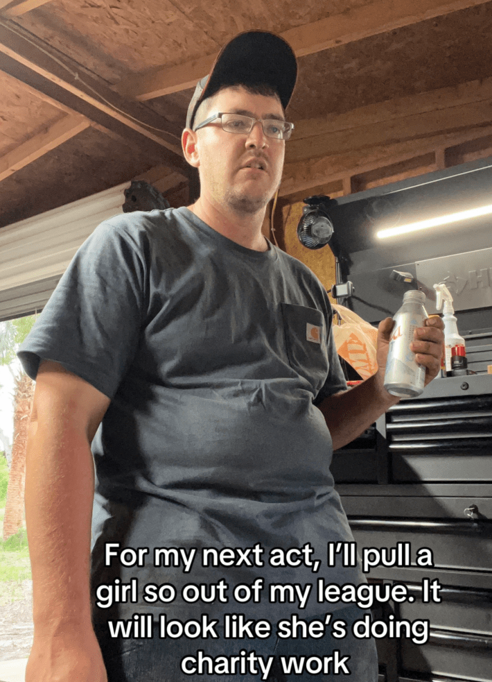 “and for my next trick, I’ll pull a girl so far out of my league you’ll think she’s doing charity work,”