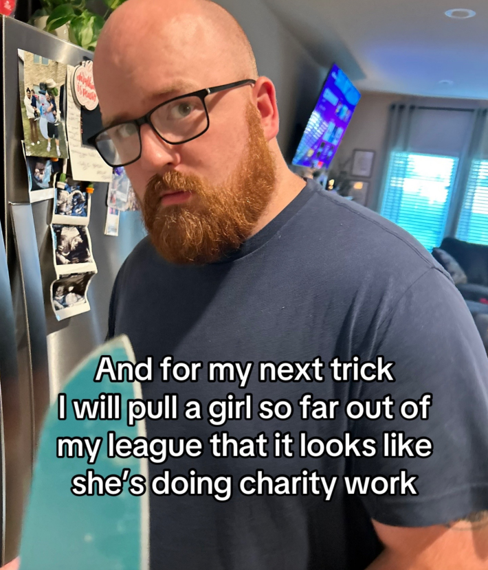“and for my next trick, I’ll pull a girl so far out of my league you’ll think she’s doing charity work,”