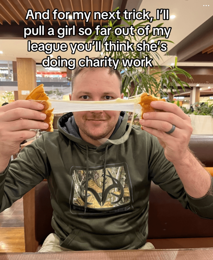 "and for my next trick, I’ll pull a girl so far out of my league you’ll think she’s doing charity work."