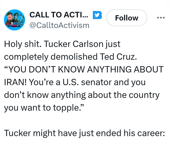 Tweet that reads, "Holy sh*t. Tucker Carlson just completely demolished Ted Cruz. 'YOU DON’T KNOW ANYTHING ABOUT IRAN! You’re a U.S. senator and you don’t know anything about the country you want to topple.'Tucker might have just ended his career:"