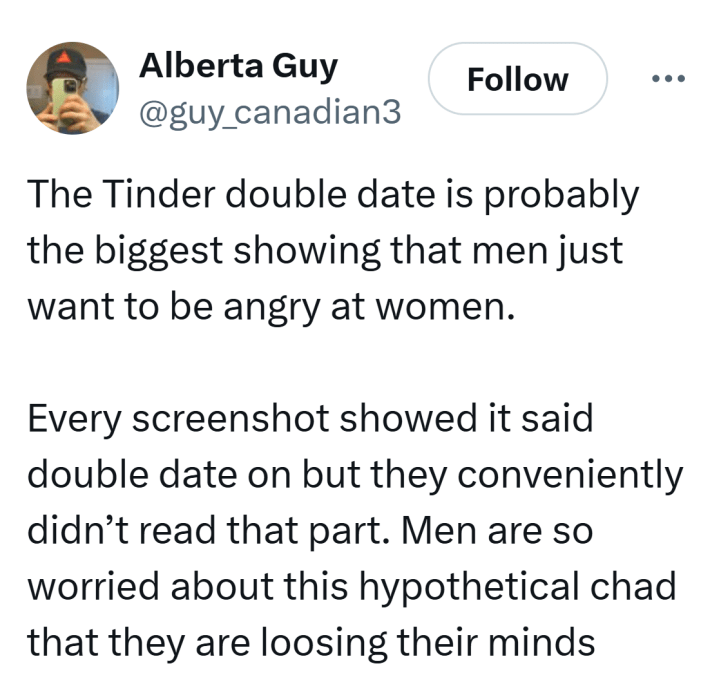 Tweet that reads, "The Tinder double date is probably the biggest showing that men just want to be angry at women. Every screenshot showed it said double date on but they conveniently didn’t read that part. Men are so worried about this hypothetical chad that they are loosing their minds"