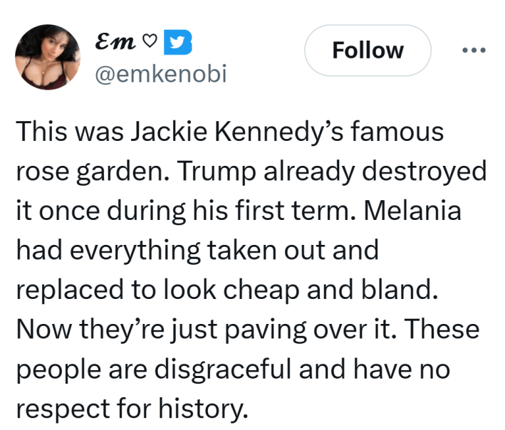 Tweet that reads, "This was Jackie Kennedy’s famous rose garden. Trump already destroyed it once during his first term. Melania had everything taken out and replaced to look cheap and bland. Now they’re just paving over it. These people are disgraceful and have no respect for history."