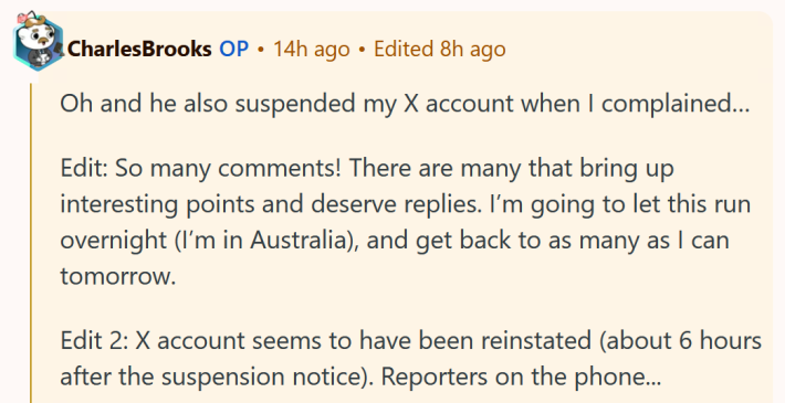 Reddit comment reading "Oh and he also suspended my X account when I complained… Edit: So many comments! There are many that bring up interesting points and deserve replies. I’m going to let this run overnight (I’m in Australia), and get back to as many as I can tomorrow. Edit 2: X account seems to have been reinstated (about 6 hours after the suspension notice). Reporters on the phone..."
