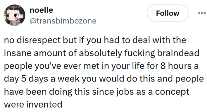 Tweet reading "no disrespect but if you had to deal with the insane amount of absolutely fucking braindead people you've ever met in your life for 8 hours a day 5 days a week you would do this and people have been doing this since jobs as a concept were invented"
