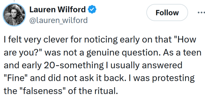 Tweet reading "I felt very clever for noticing early on that "How are you?" was not a genuine question. As a teen and early 20-something I usually answered "Fine" and did not ask it back. I was protesting the "falseness" of the ritual."