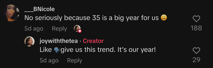 “No seriously because 35 is a big year for us 😩,” commented @___bnicole. @joywiththetea replied, “Like 🗣️give us this trend. It’s our year!”