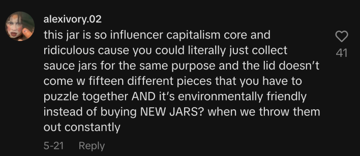 “This jar is so influencer capitalism core and ridiculous cause you could literally just collect sauce jars for the same purpose and the lid doesn’t come with fifteen different pieces that you have to puzzle together AND it’s environmentally friendly instead of buying NEW JARS? When we throw them out constantly.”