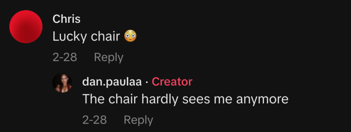 @chrisswings1 commented, “Lucky chair 😳.” @dan.paulaa replied, “The chair hardly sees me anymore.”
