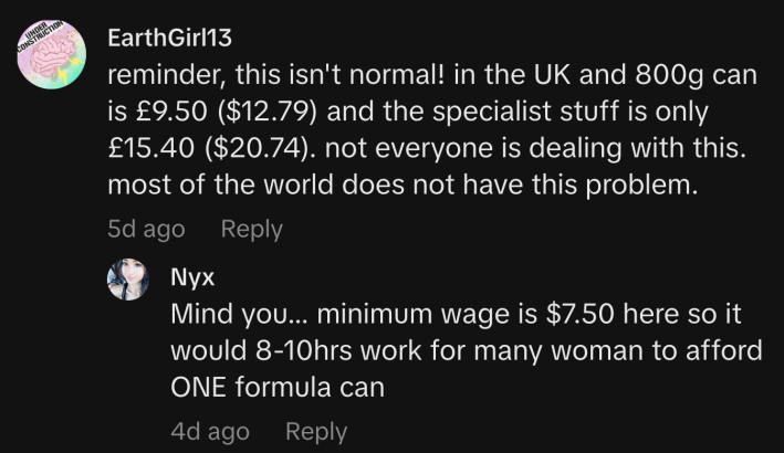 “Reminder, this isn't normal! In the UK an 800g can is £9.50 ($12.79) and the specialist stuff is only £15.40 ($20.74). Not everyone is dealing with this. Most of the world does not have this problem.”“Mind you... minimum wage is $7.50 here so it would 8-10hrs work for many woman to afford ONE formula can.”