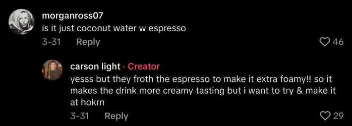 Others were less impressed, and pointed out, “It’s just coconut water with espresso.” Defenders of the drink asserted, “Yesss, but they front the espresso to make it extra foamy!! So it makes the drink more creamy tasting.” Fair enough.