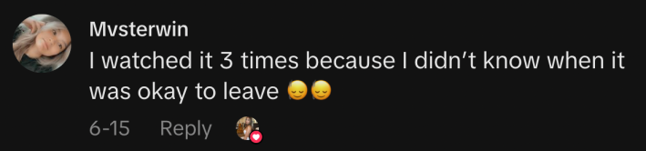 “I watched it 3 times because I didn’t know when it was okay to leave 🙂‍↕️🙂‍↕️.”