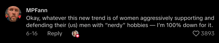 “Okay, whatever this new trend is of women aggressively supporting and defending their (us) men with ‘nerdy’ hobbies—I’m 100% down for it.”