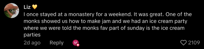 “I once stayed at a monastery for a weekend. It was great. One of the monks showed us how to make jame and we had an ice cream party where we were told the monks fav part of Sunday is the ice cream parties.”