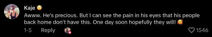 “Awww. He’s precious. But I can see the pain in his eyes that his people back home don’t have this. One day soon hopefully they will!”