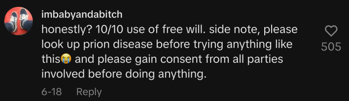 “Honestly? 10/10 use of free will. Side note, please look up Prion disease before trying anything like this 😭and please gain consent from all parties involved before doing anything.”