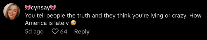 "You tell people the truth and they think you're lying or crazy. How America is lately," replied @cynthia cabrera70.