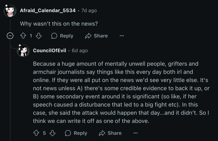 u/Afraid_Calendar_5534 asked,“Why wasn’t this on the news?” u/CouncilOfEvil replied, “Because a huge amount of mentally unwell people, grifters and armchair journalists say things like this every day both irl and online. If they were all put on the news we'd see very little else. It's not news unless A) there's some credible evidence to back it up, or B) some secondary event around it is significant (so like, if her speech caused a disturbance that led to a big fight etc). In this case, she said the attack would happen that day...and it didn't. So I think we can write it off as one of the above.”