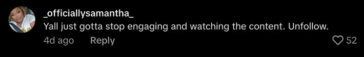 According to @_officiallysamantha, there is a solution. They pointed out, “Y’all just gotta stop engaging and watching the content. Unfollow.”