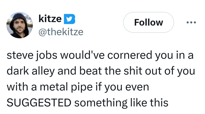 Tweet that reads, "steve jobs would've cornered you in a dark alley and beat the sh*t out of you with a metal pipe if you even SUGGESTED something like this"