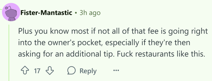 Reddit comment that reads, "Plus you know most if not all of that fee is going right into the owner's pocket, especially if they're then asking for an additional tip. F*ck restaurants like this."