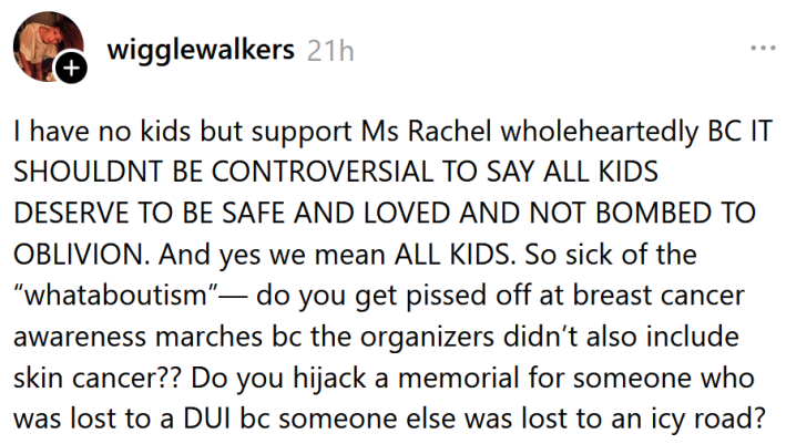 Threads post reading "I have no kids but support Ms Rachel wholeheartedly BC IT SHOULDNT BE CONTROVERSIAL TO SAY ALL KIDS DESERVE TO BE SAFE AND LOVED AND NOT BOMBED TO OBLIVION. And yes we mean ALL KIDS. So sick of the “whataboutism”— do you get pissed off at breast cancer awareness marches bc the organizers didn’t also include skin cancer?? Do you hijack a memorial for someone who was lost to a DUI bc someone else was lost to an icy road?"
