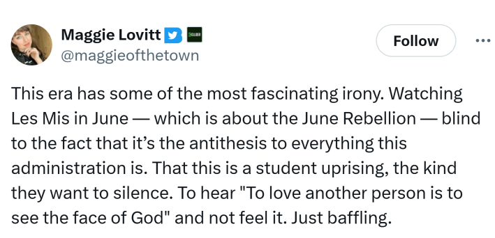 Tweet that reads, "This era has some of the most fascinating irony. Watching Les Mis in June — which is about the June Rebellion — blind to the fact that it’s the antithesis to everything this administration is. That this is a student uprising, the kind they want to silence. To hear 'To love another person is to see the face of God' and not feel it. Just baffling."