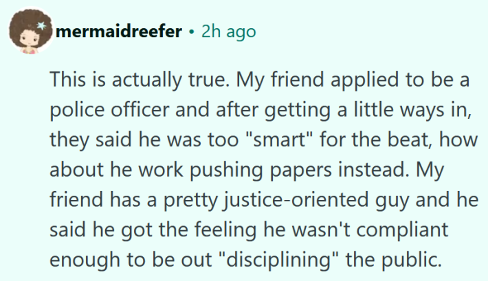 Reddit comment reading "This is actually true. My friend applied to be a police officer and after getting a little ways in, they said he was too "smart" for the beat, how about he work pushing papers instead. My friend has a pretty justice-oriented guy and he said he got the feeling he wasn't compliant enough to be out "disciplining" the public."