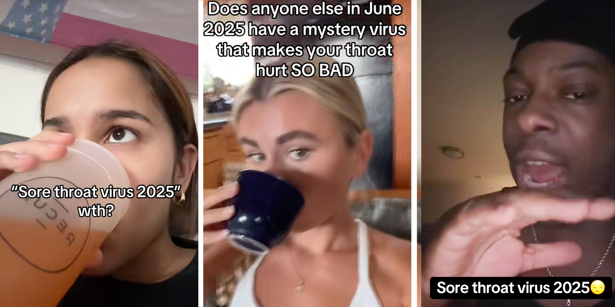 Left: Woman drinking out of a cup under text reading: "Sore throat virus 2025" Middle: Woman drinking tea under caption reading "Does anyone else in June 2025 have a mystery virus that makes your throat hurt SO BAD" Right: Man looking at camera above caption reading "Sore throat virus 2025"