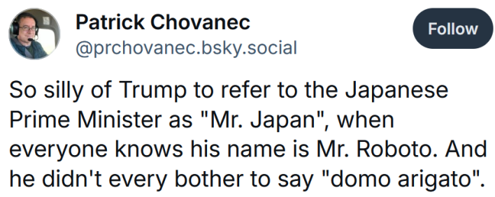 Bluesky post reading "So silly of Trump to refer to the Japanese Prime Minister as "Mr. Japan", when everyone knows his name is Mr. Roboto. And he didn't every bother to say "domo arigato"."