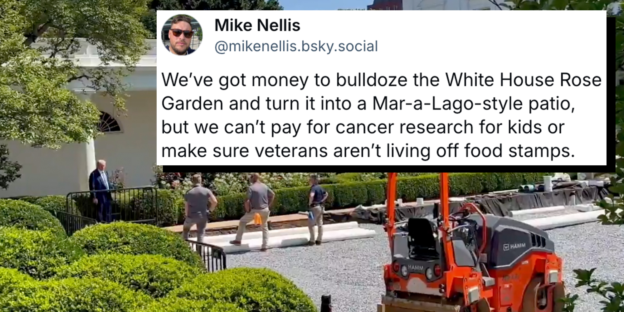 President Donald Trump speaking to construction workers bulldozing the White House Rose Garden with an overlaid bluesky post from Democratic strategist Mike Nellis reading: "We’ve got money to bulldoze the White House Rose Garden and turn it into a Mar-a-Lago-style patio, but we can’t pay for cancer research for kids or make sure veterans aren’t living off food stamps."