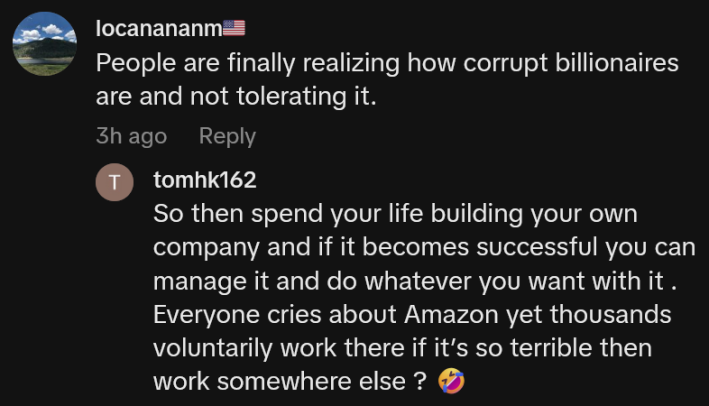 TikTok comment reading "People are finally realizing how corrupt billionaires are and not tolerating it." A reply says "So then spend your life building your own company and if it becomes successful you can manage it and do whatever you want with it . Everyone cries about Amazon yet thousands voluntarily work there if it’s so terrible then work somewhere else ?"