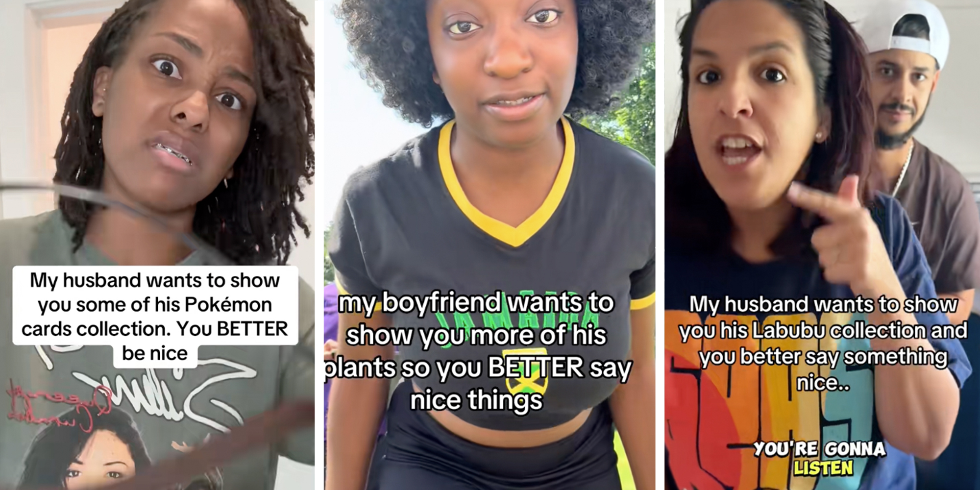 3 panel: Left: Woman threatening camera under caption reading "My husband wants to show you some of his Pokemon cards collection. You BETTER be nice" Middle: Woman threatening camera under caption reading "My boyfriend wants to show you more of his plants so you BETTER say nice things" Right: Woman threatening camera under caption reading "My husband wants to show you his Labubu collection and you better say something nice"