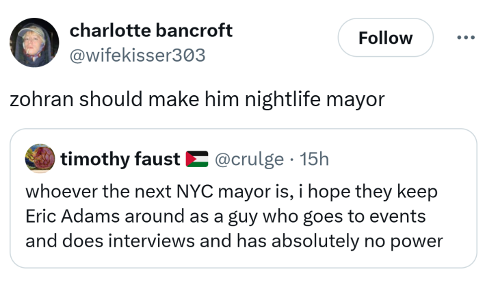 Tweet that reads, "whoever the next NYC mayor is, i hope they keep Eric Adams around as a guy who goes to events and does interviews and has absolutely no power" with the quote response, "zohran should make him nightlife mayor"