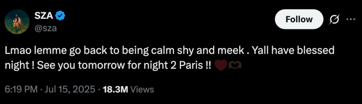 SZA, who is currently on tour with Kendrick Lamar, posted, “Lmao lemme go back to being calm shy and meek . Yall have blessed night ! See you tomorrow for night 2 Paris !!“