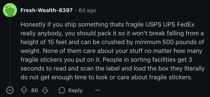 u/Fresh-Wealth-8397 pointed out that warehouse workers don’t have time to care about “fragile” warning stickers. The user emphasized that fragile objects be packed with care if shipments are to arrive intact. “People in sorting facilities get 3 seconds to read and scan the label and load the box—they literally do not get enough time to look or care about fragile stickers.