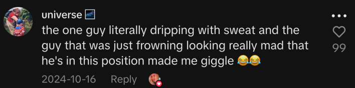 “The one guy literally dripping with sweat and the guy that was just frowning looking really mad that he's in this position made me giggle 😂😂.”